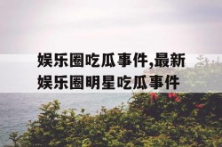 娱乐圈吃瓜事件最新娱乐圈明星吃瓜事件？ nga